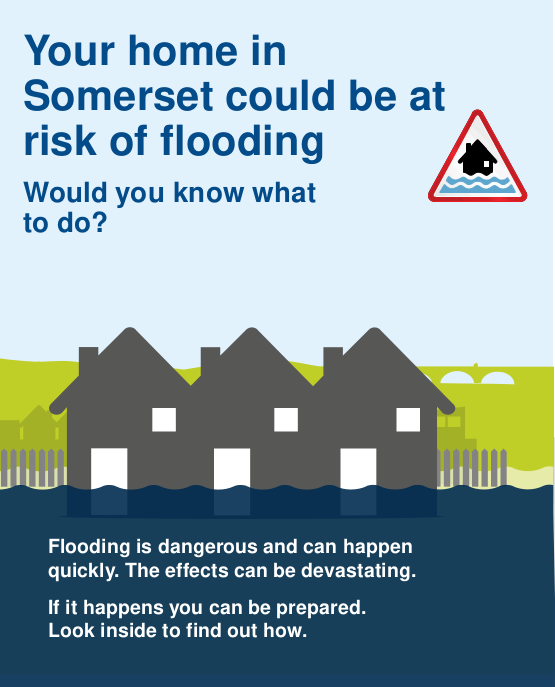 Front page of leaflet: Your home in Somerset could be at risk of flooding. Would you know what do do? Flooding is dangerous and can happen quickly. The effects can be devastating. If it happens you can be prepared. Look inside to find out how.
